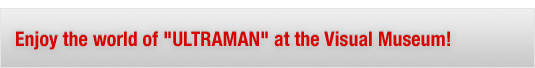 Enjoy the world of "ULTRAMAN" at the Visual Museum!